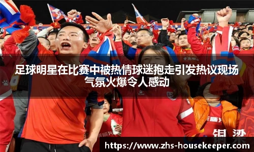 足球明星在比赛中被热情球迷抱走引发热议现场气氛火爆令人感动